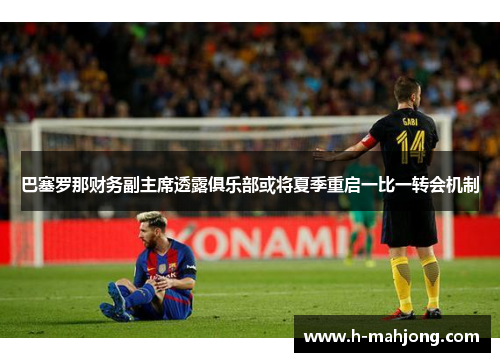 巴塞罗那财务副主席透露俱乐部或将夏季重启一比一转会机制