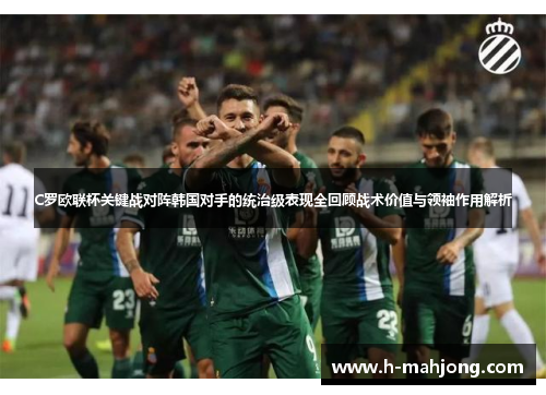 C罗欧联杯关键战对阵韩国对手的统治级表现全回顾战术价值与领袖作用解析 C罗欧联杯关键战对阵韩国对手的统治级表现全回顾战术价值与领袖作用解析