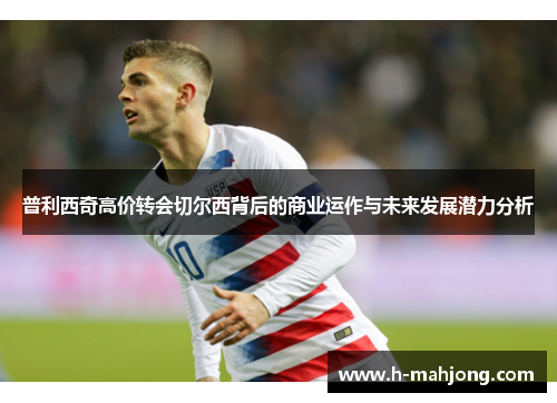 普利西奇高价转会切尔西背后的商业运作与未来发展潜力分析